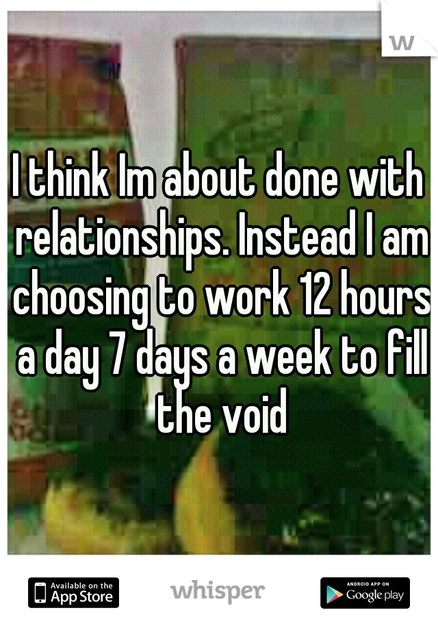I think Im about done with relationships. Instead I am choosing to work 12 hours a day 7 days a week to fill the void