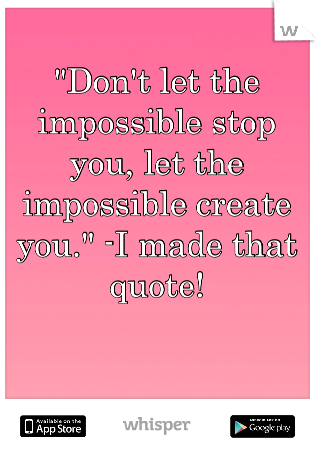 "Don't let the impossible stop you, let the impossible create you." -I made that quote!