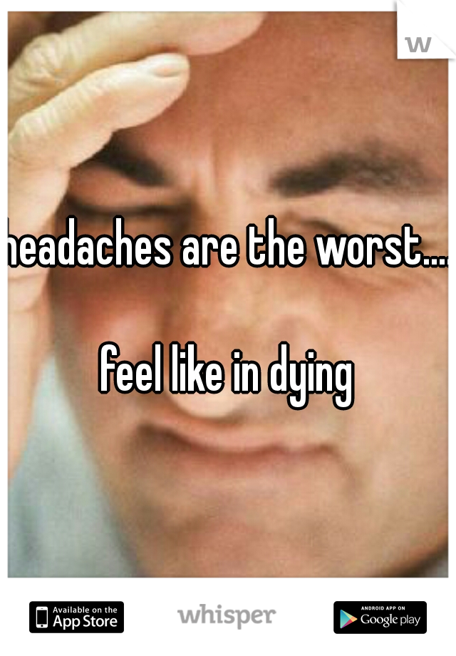 headaches are the worst....  



feel like in dying