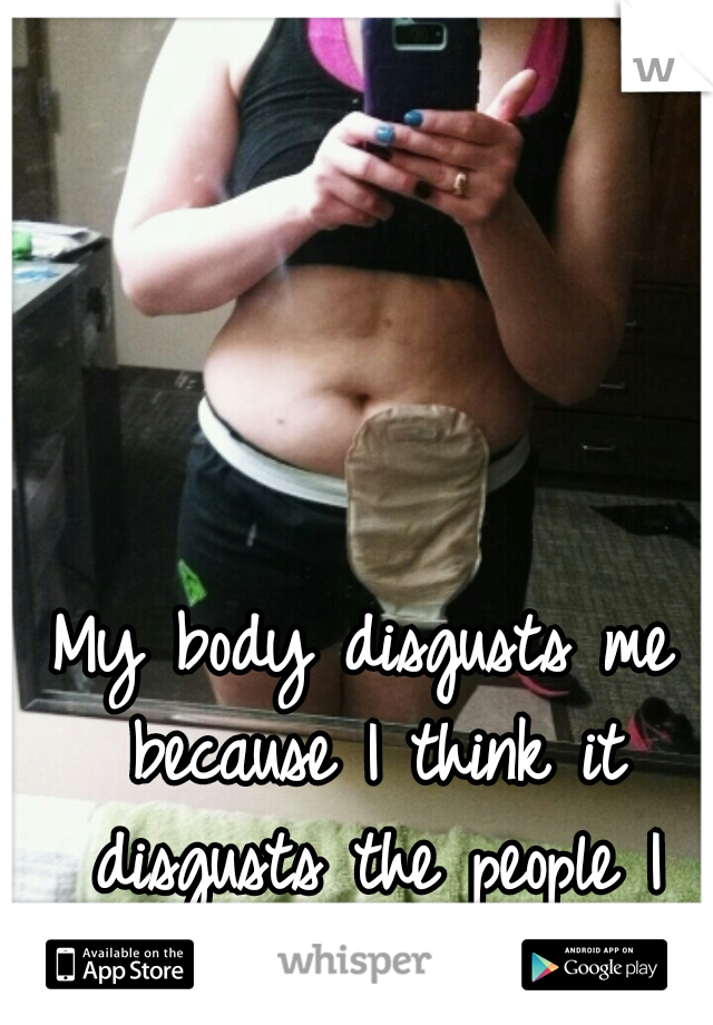My body disgusts me because I think it disgusts the people I love.