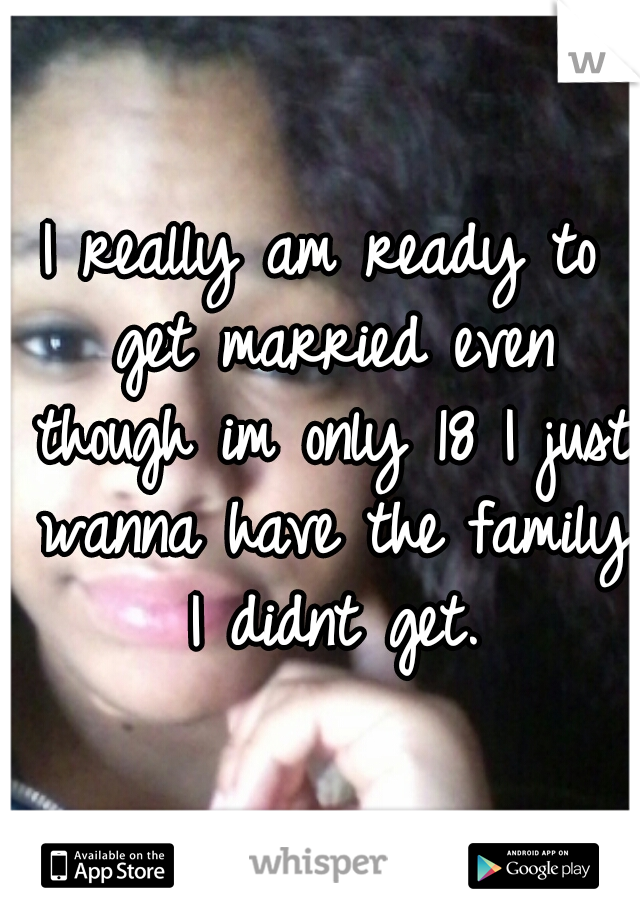 I really am ready to get married even though im only 18 I just wanna have the family I didnt get.
