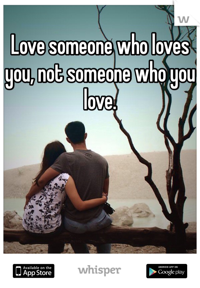 Love someone who loves you, not someone who you love.