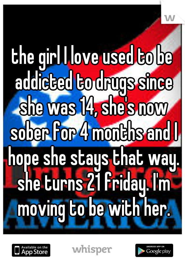 the girl I love used to be addicted to drugs since she was 14, she's now sober for 4 months and I hope she stays that way. she turns 21 friday. I'm moving to be with her.