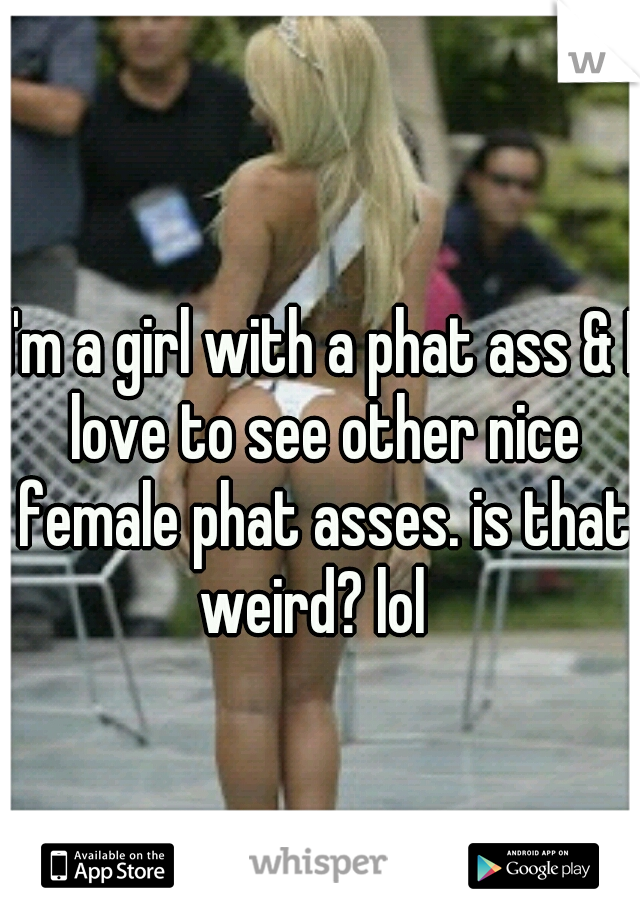 I'm a girl with a phat ass & I love to see other nice female phat asses. is that weird? lol  