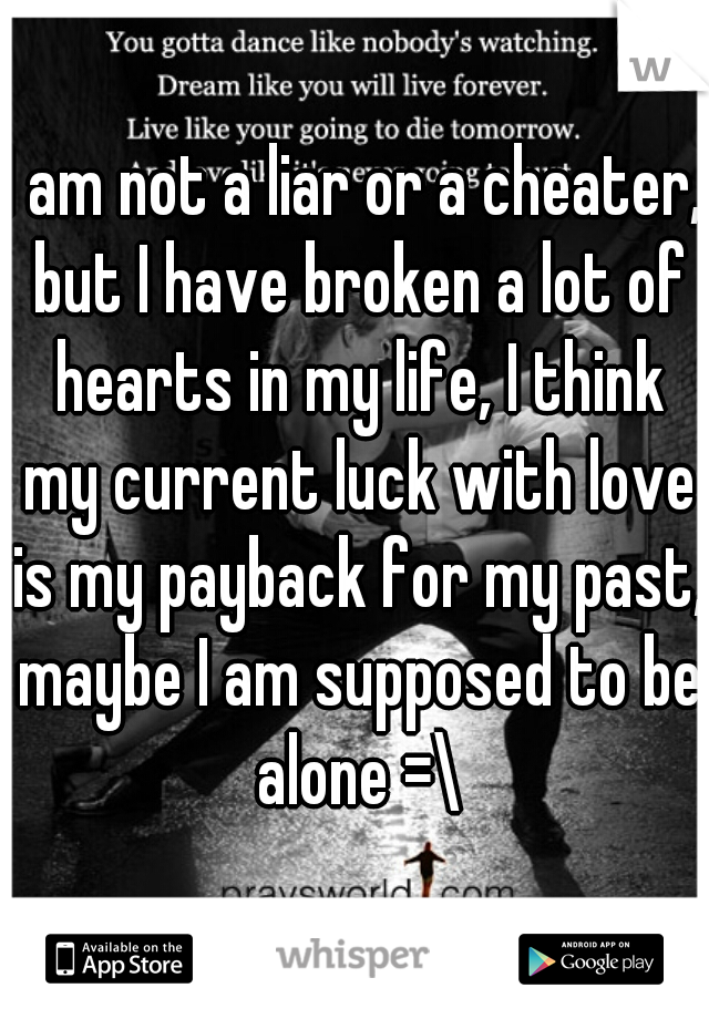 I am not a liar or a cheater, but I have broken a lot of hearts in my life, I think my current luck with love is my payback for my past, maybe I am supposed to be alone =\
