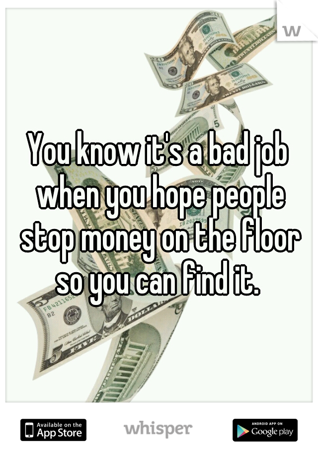 You know it's a bad job when you hope people stop money on the floor so you can find it. 