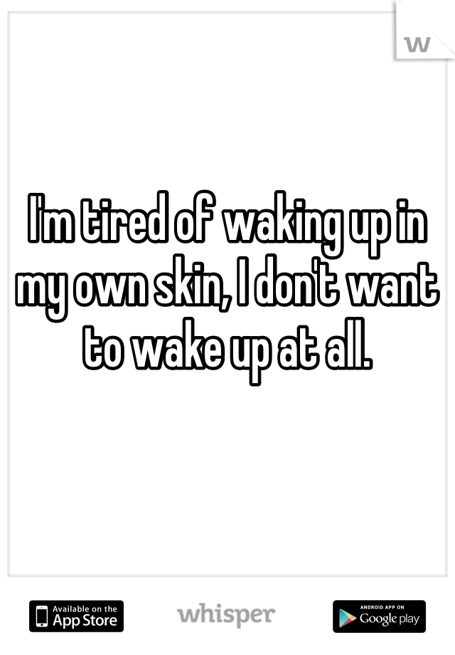 


I'm tired of waking up in my own skin, I don't want to wake up at all.