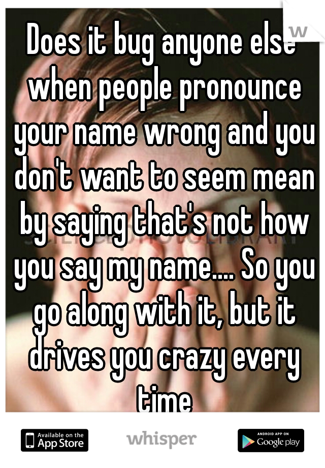 Does it bug anyone else when people pronounce your name wrong and you don't want to seem mean by saying that's not how you say my name.... So you go along with it, but it drives you crazy every time