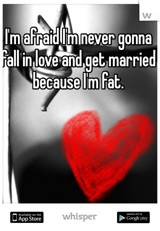 I'm afraid I'm never gonna fall in love and get married because I'm fat. 