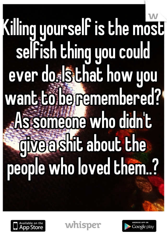 Killing yourself is the most selfish thing you could ever do. Is that how you want to be remembered? As someone who didn't give a shit about the people who loved them..?