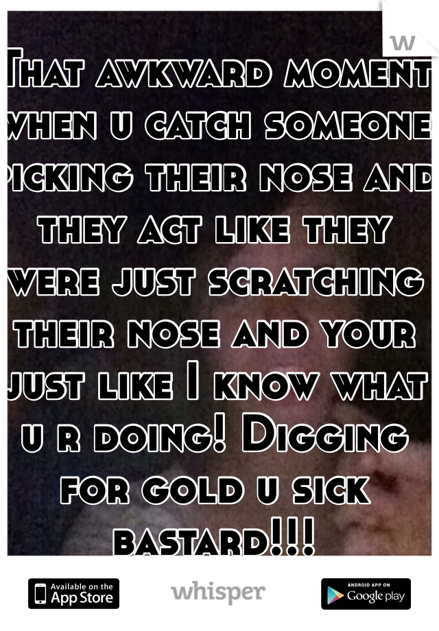 That awkward moment when u catch someone picking their nose and they act like they were just scratching their nose and your just like I know what u r doing! Digging for gold u sick bastard!!!
