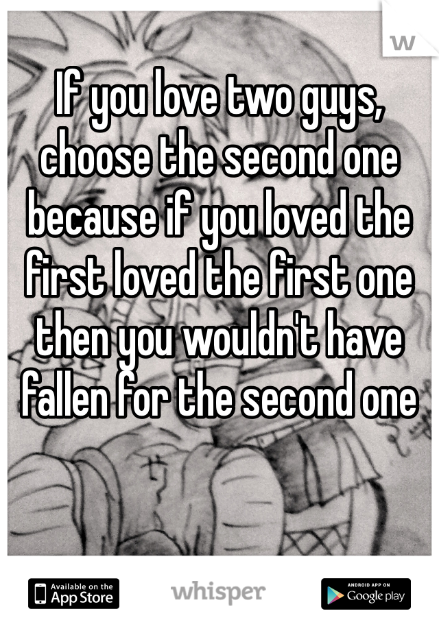 If you love two guys, choose the second one because if you loved the first loved the first one then you wouldn't have fallen for the second one 