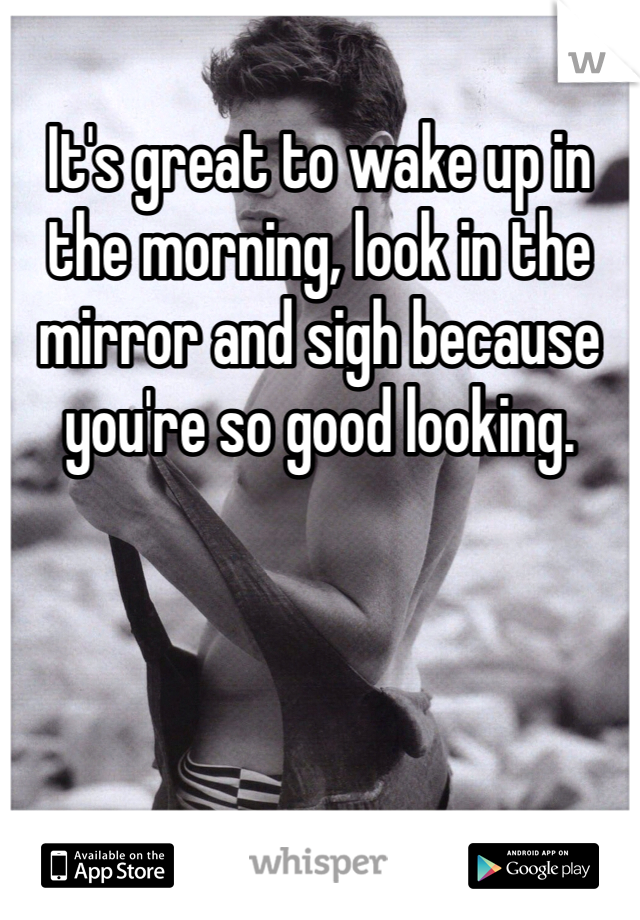 It's great to wake up in the morning, look in the mirror and sigh because you're so good looking. 