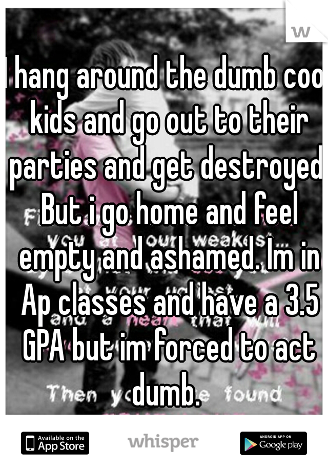 I hang around the dumb cool kids and go out to their parties and get destroyed. But i go home and feel empty and ashamed. Im in Ap classes and have a 3.5 GPA but im forced to act dumb. 