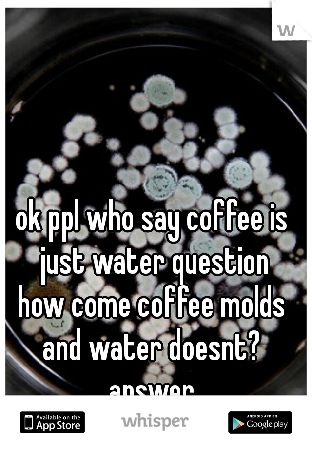 ok ppl who say coffee is just water question
how come coffee molds and water doesnt? 
answer
bc coffee is not just water