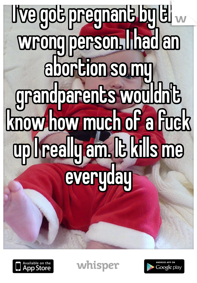 I've got pregnant by the wrong person. I had an abortion so my grandparents wouldn't know how much of a fuck up I really am. It kills me everyday 
