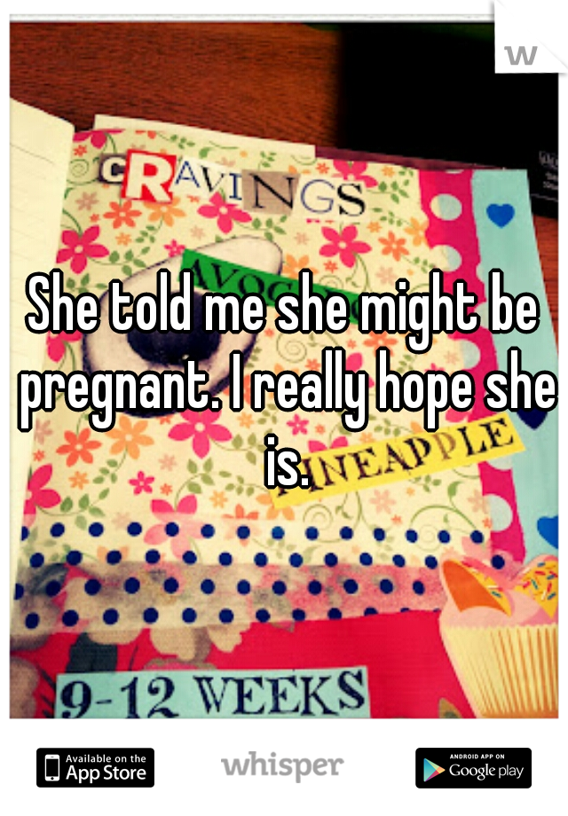 She told me she might be pregnant. I really hope she is.