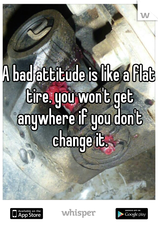 A bad attitude is like a flat tire. you won't get anywhere if you don't change it.