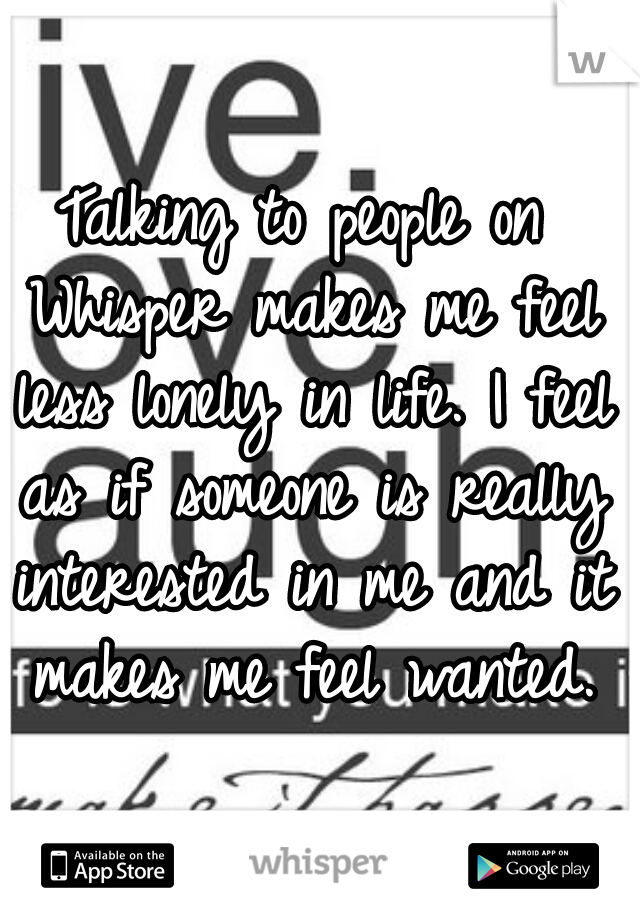 Talking to people on Whisper makes me feel less lonely in life. I feel as if someone is really interested in me and it makes me feel wanted.