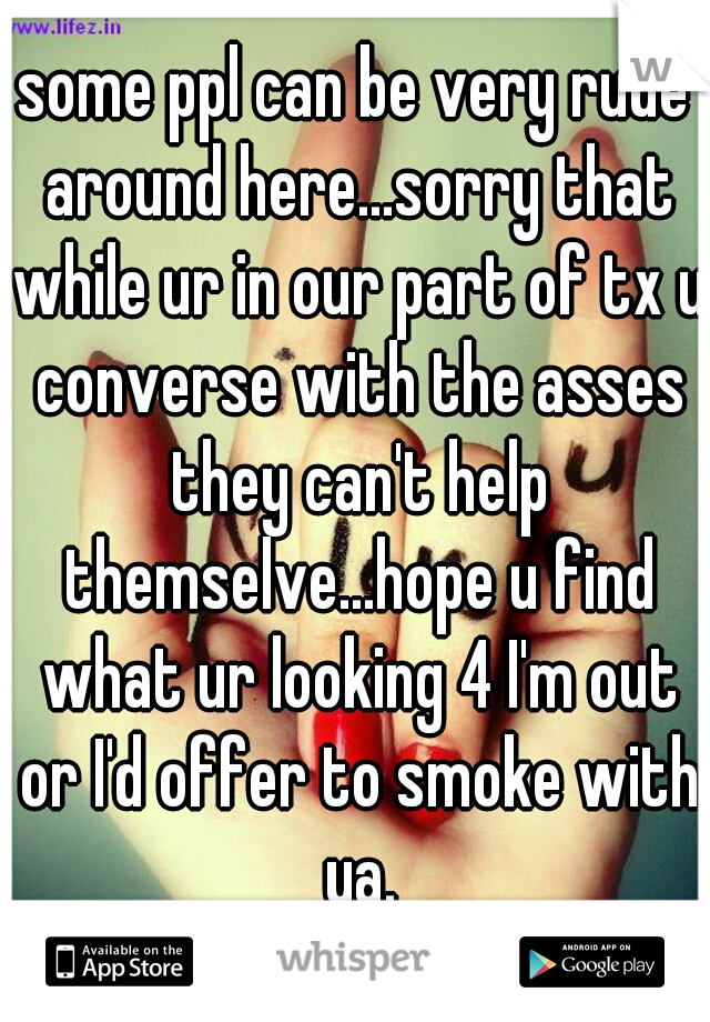 some ppl can be very rude around here...sorry that while ur in our part of tx u converse with the asses they can't help themselve...hope u find what ur looking 4 I'm out or I'd offer to smoke with ya.