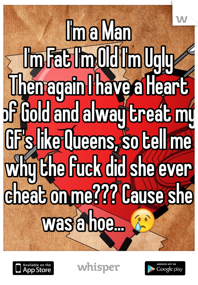 I'm a Man
I'm Fat I'm Old I'm Ugly
Then again I have a Heart of Gold and alway treat my GF's like Queens, so tell me why the fuck did she ever cheat on me??? Cause she was a hoe... 😢