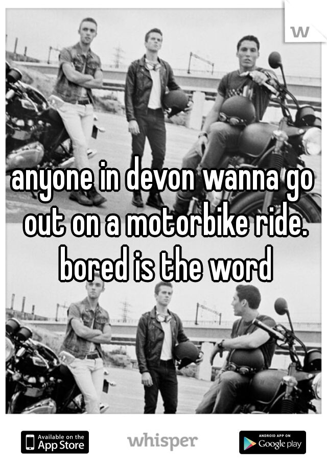 anyone in devon wanna go out on a motorbike ride. bored is the word