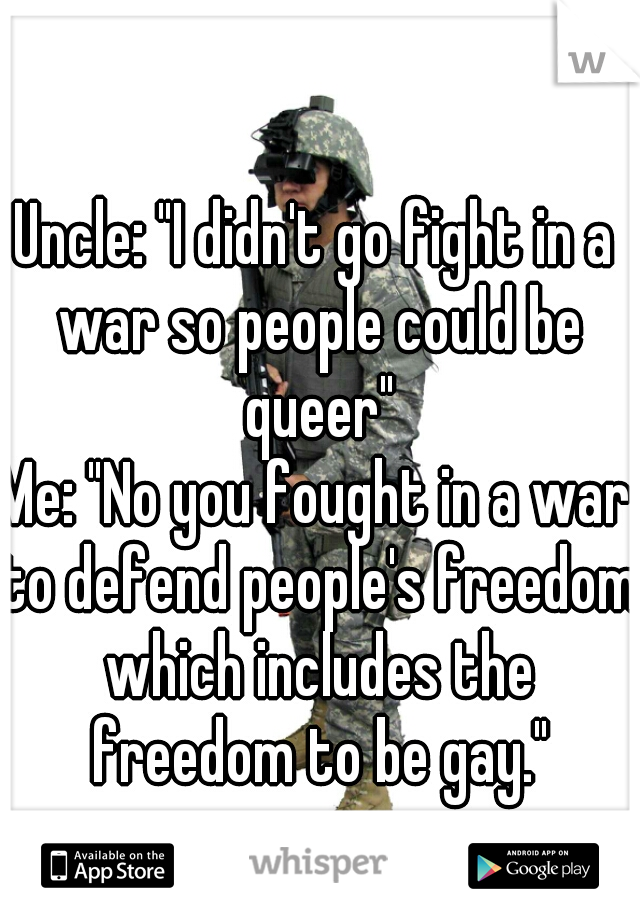 Uncle: "I didn't go fight in a war so people could be queer"
Me: "No you fought in a war to defend people's freedom which includes the freedom to be gay."