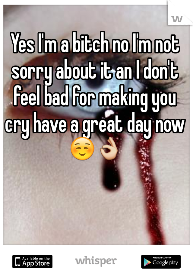 Yes I'm a bitch no I'm not sorry about it an I don't feel bad for making you cry have a great day now ☺️👌