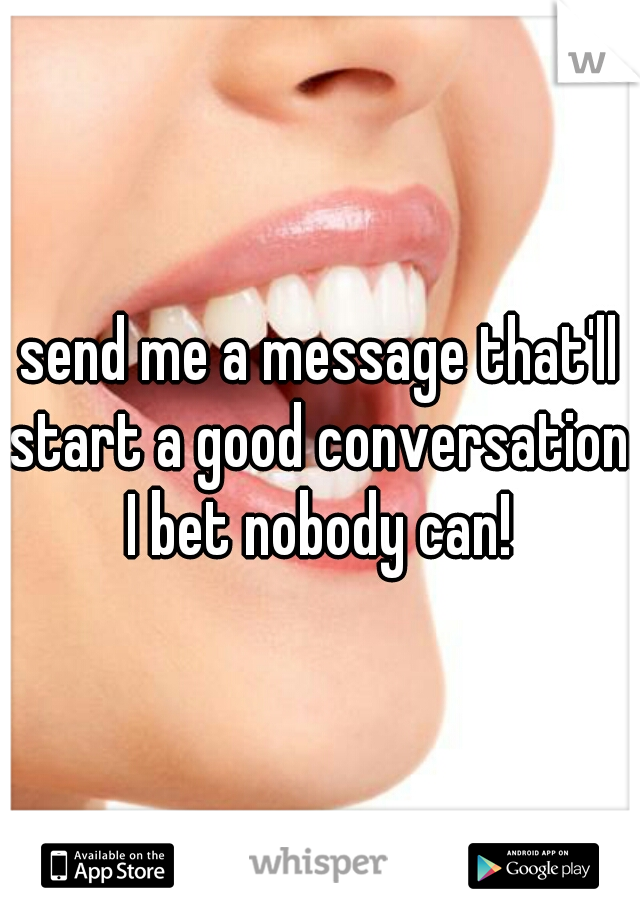 send me a message that'll start a good conversation. I bet nobody can! 