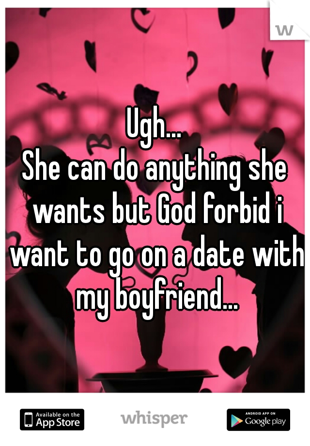 Ugh...
She can do anything she wants but God forbid i want to go on a date with my boyfriend...