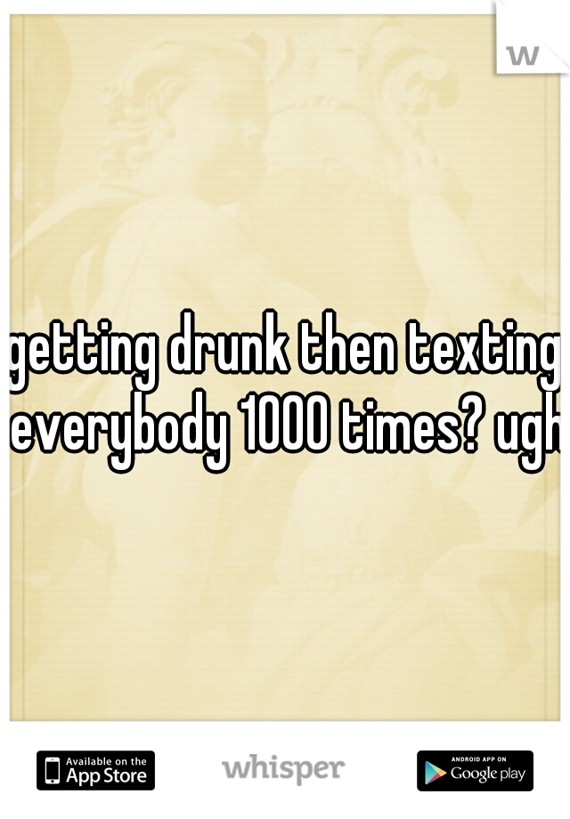 getting drunk then texting everybody 1000 times? ugh