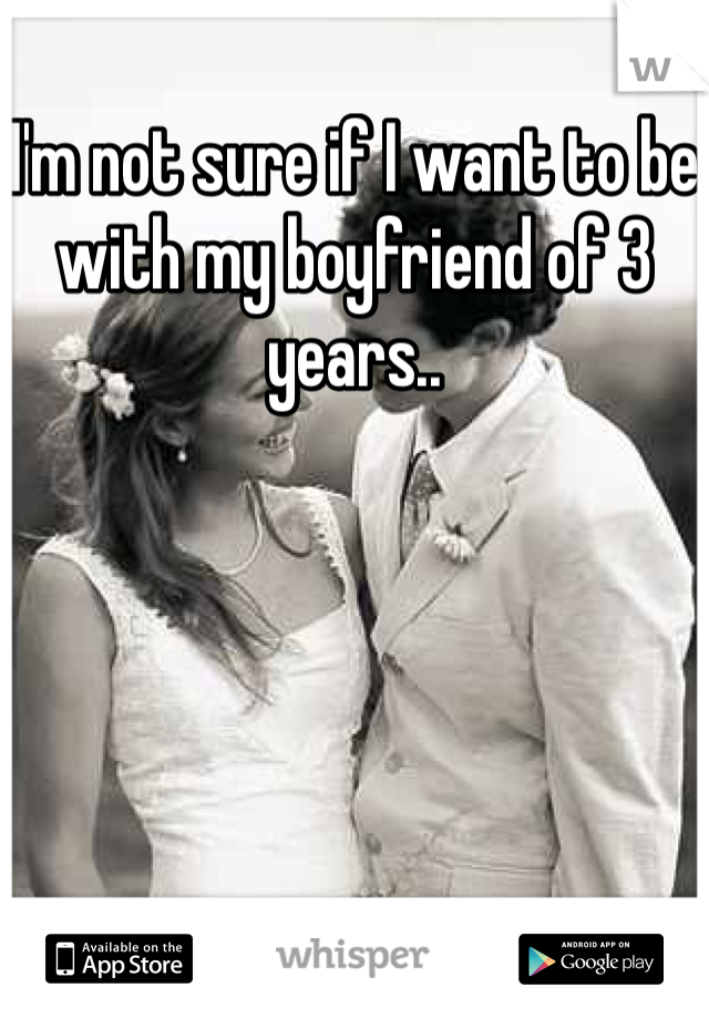 I'm not sure if I want to be with my boyfriend of 3 years..