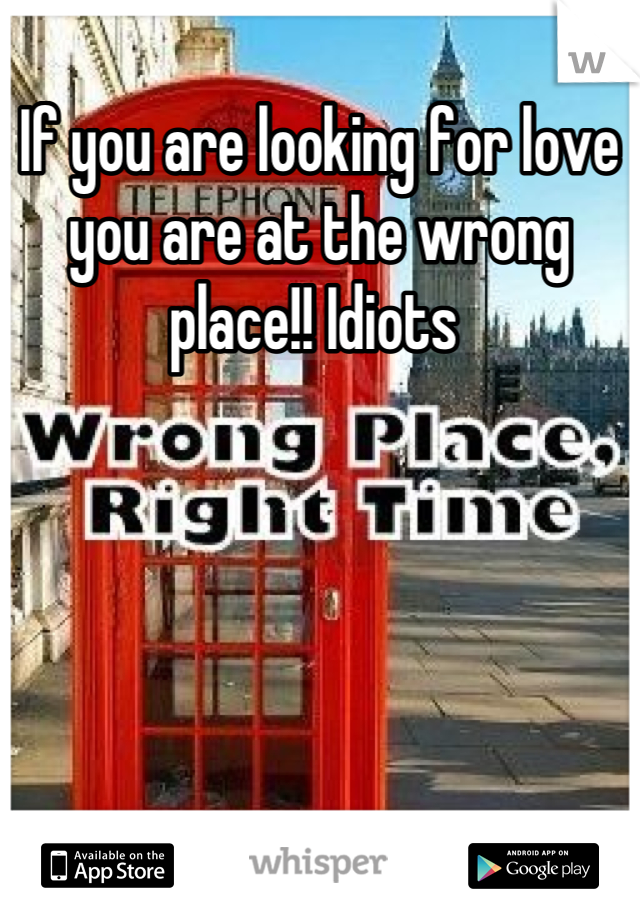 If you are looking for love you are at the wrong place!! Idiots 