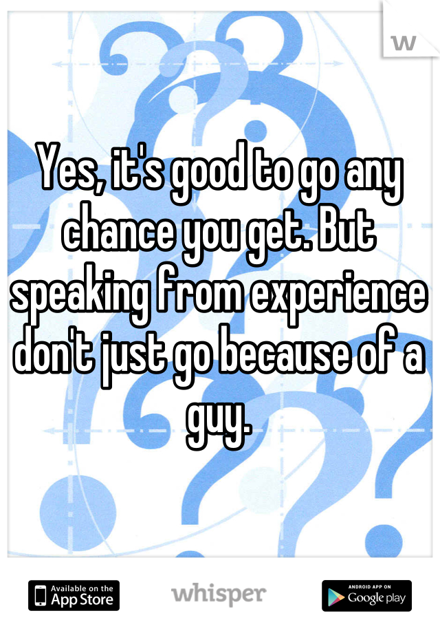 Yes, it's good to go any chance you get. But speaking from experience don't just go because of a guy.