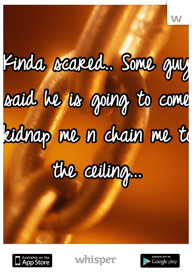 Kinda scared.. Some guy said he is going to come kidnap me n chain me to the ceiling...