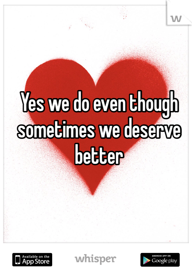 Yes we do even though sometimes we deserve better 