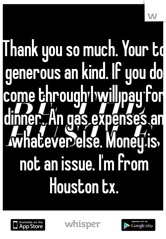 Thank you so much. Your to generous an kind. If you do come through I will pay for dinner. An gas expenses an whatever else. Money is not an issue. I'm from Houston tx. 