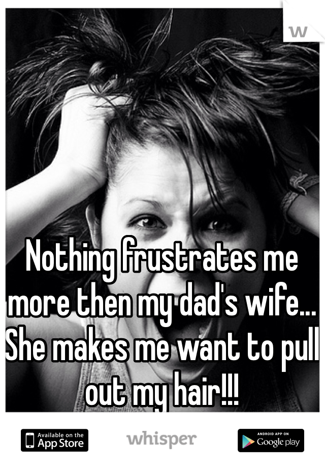 Nothing frustrates me more then my dad's wife... She makes me want to pull out my hair!!!