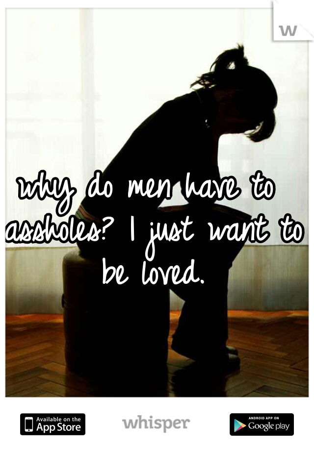 why do men have to assholes? I just want to be loved.