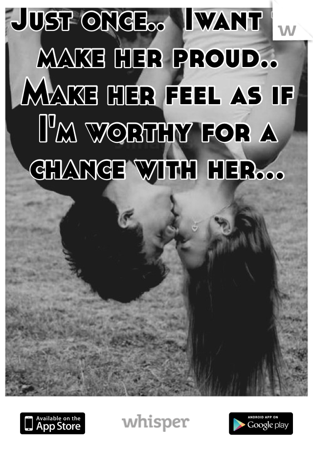 Just once..  Iwant to make her proud.. Make her feel as if I'm worthy for a chance with her...