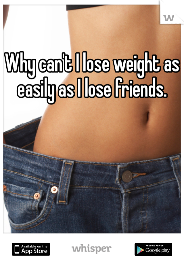 Why can't I lose weight as easily as I lose friends. 