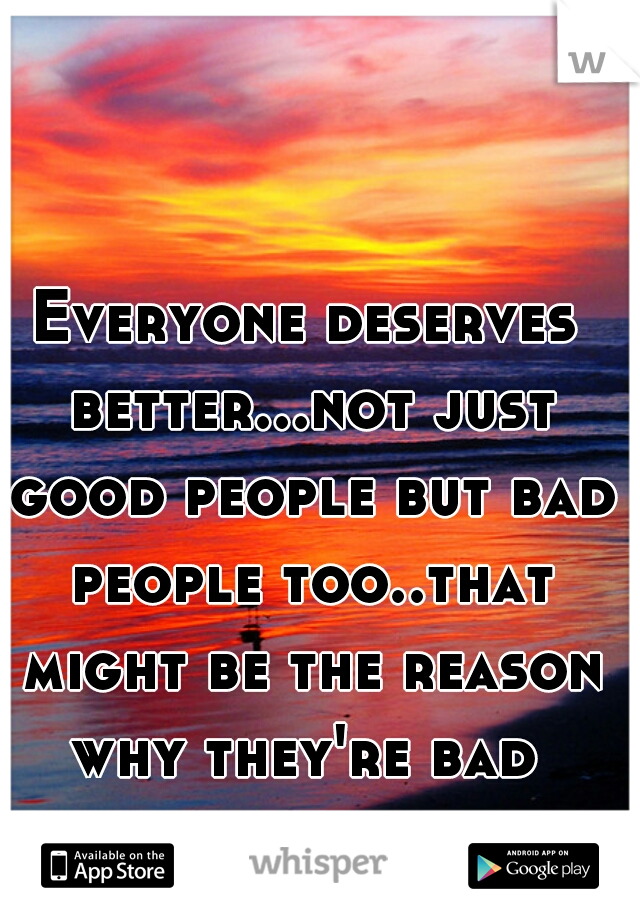 Everyone deserves better...not just good people but bad people too..that might be the reason why they're bad 