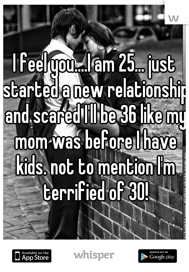 I feel you....I am 25... just started a new relationship and scared I'll be 36 like my mom was before I have kids. not to mention I'm terrified of 30!