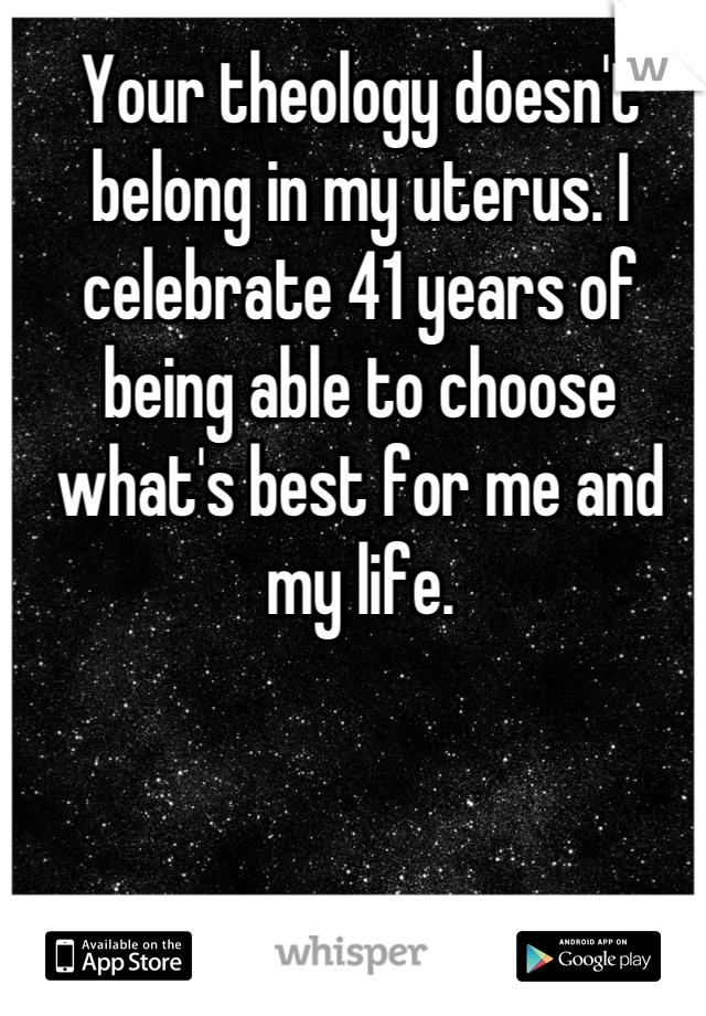 Your theology doesn't belong in my uterus. I celebrate 41 years of being able to choose what's best for me and my life.