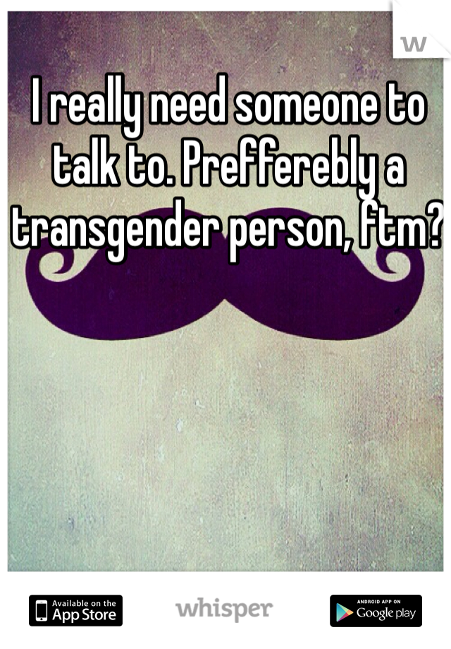 I really need someone to talk to. Prefferebly a transgender person, ftm? 