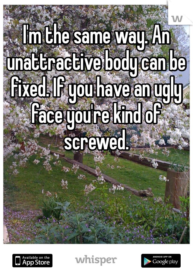 I'm the same way. An unattractive body can be fixed. If you have an ugly face you're kind of screwed.