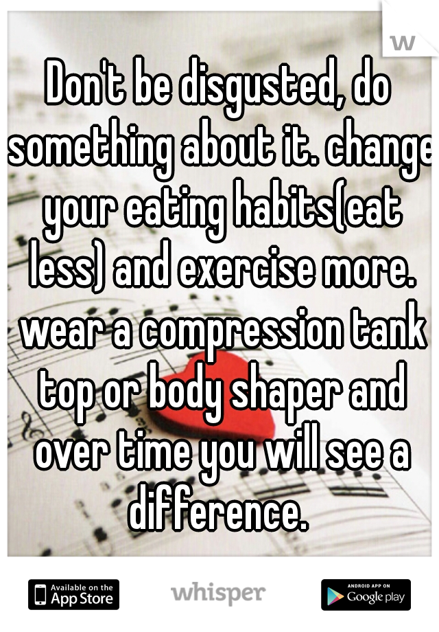 Don't be disgusted, do something about it. change your eating habits(eat less) and exercise more. wear a compression tank top or body shaper and over time you will see a difference. 