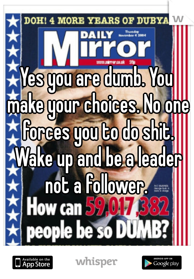 Yes you are dumb. You make your choices. No one forces you to do shit. Wake up and be a leader not a follower. 