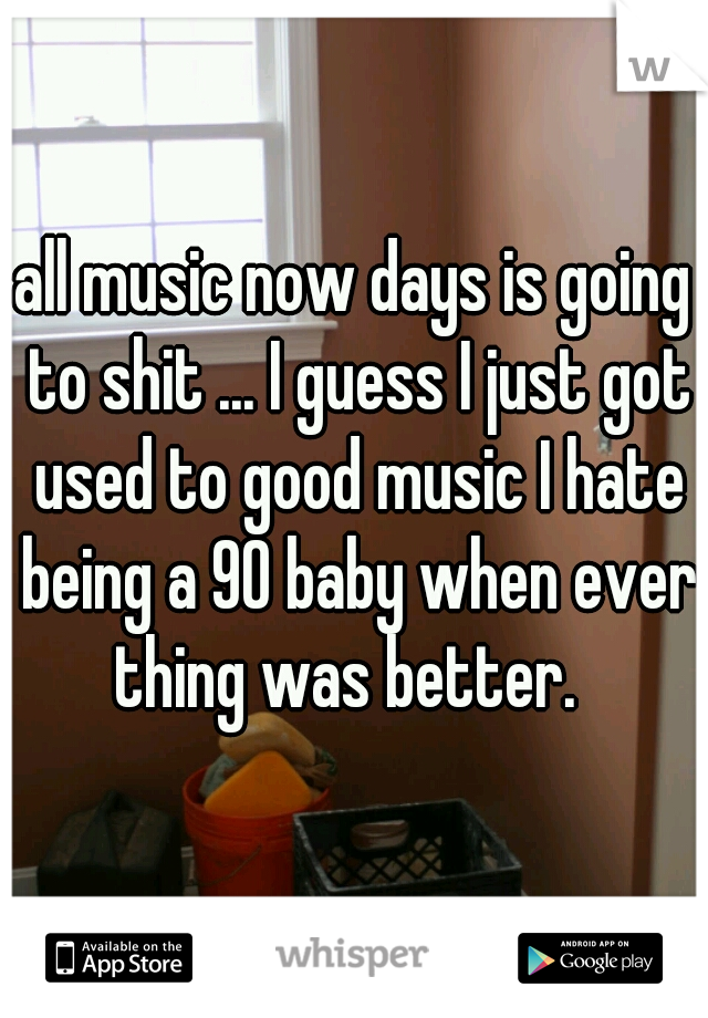 all music now days is going to shit ... I guess I just got used to good music I hate being a 90 baby when ever thing was better.  