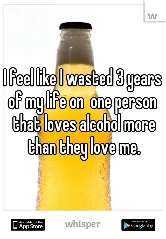 I feel like I wasted 3 years of my life on  one person  that loves alcohol more than they love me.